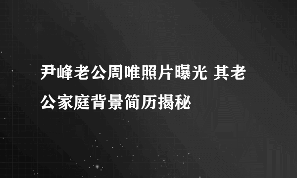 尹峰老公周唯照片曝光 其老公家庭背景简历揭秘