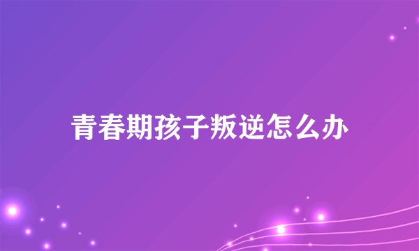 青春期孩子叛逆怎么办