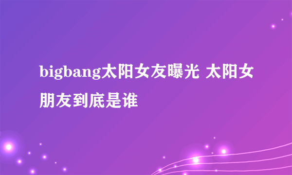 bigbang太阳女友曝光 太阳女朋友到底是谁