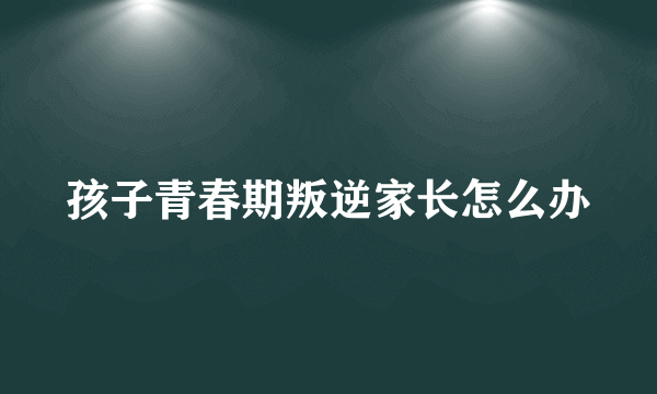 孩子青春期叛逆家长怎么办