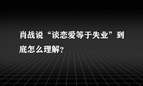 肖战说“谈恋爱等于失业”到底怎么理解？