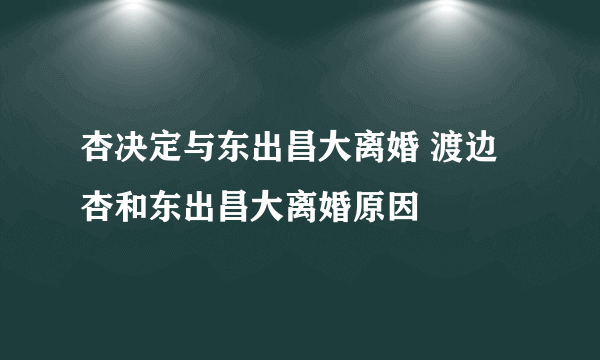 杏决定与东出昌大离婚 渡边杏和东出昌大离婚原因