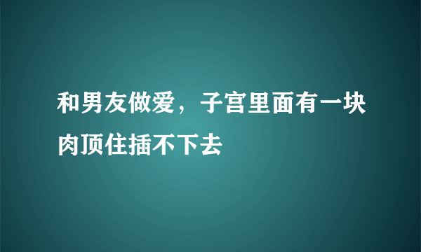 和男友做爱，子宫里面有一块肉顶住插不下去