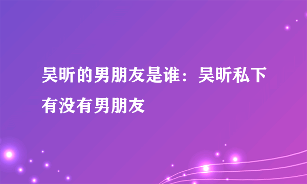 吴昕的男朋友是谁：吴昕私下有没有男朋友