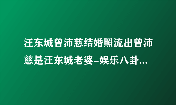 汪东城曾沛慈结婚照流出曾沛慈是汪东城老婆-娱乐八卦-飞外网