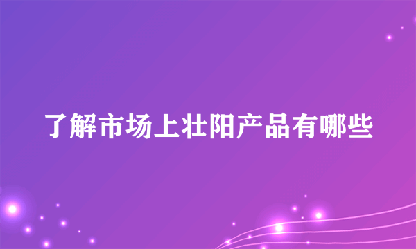 了解市场上壮阳产品有哪些