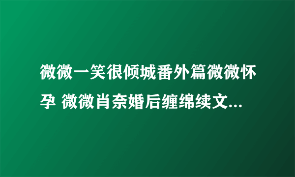 微微一笑很倾城番外篇微微怀孕 微微肖奈婚后缠绵续文(2)_飞外网