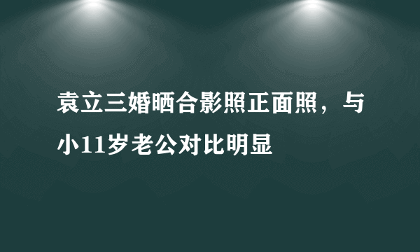 袁立三婚晒合影照正面照，与小11岁老公对比明显