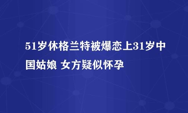 51岁休格兰特被爆恋上31岁中国姑娘 女方疑似怀孕