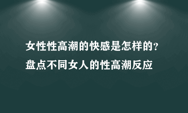 女性性高潮的快感是怎样的？盘点不同女人的性高潮反应