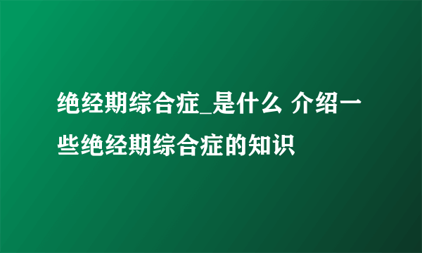 绝经期综合症_是什么 介绍一些绝经期综合症的知识