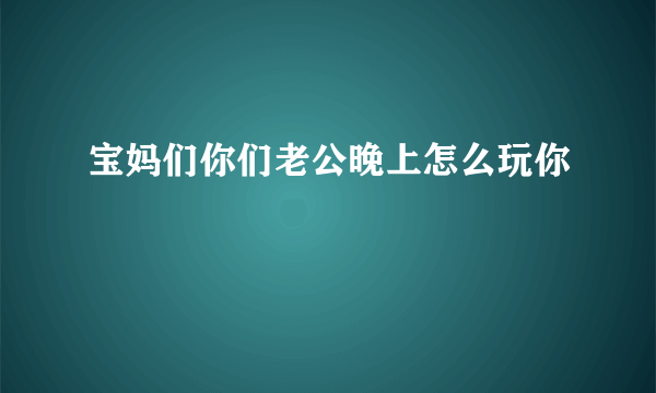 宝妈们你们老公晚上怎么玩你