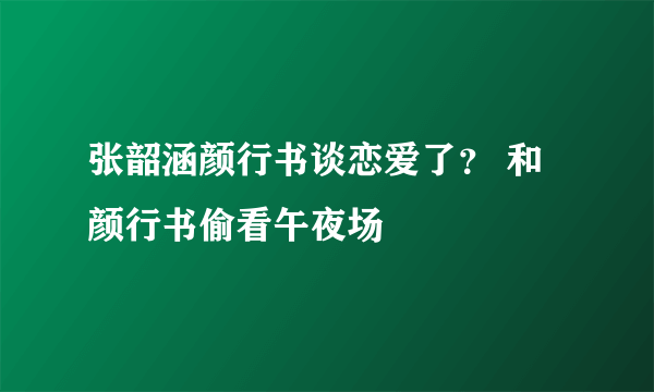 张韶涵颜行书谈恋爱了？ 和颜行书偷看午夜场