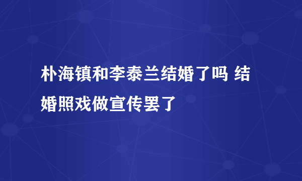 朴海镇和李泰兰结婚了吗 结婚照戏做宣传罢了