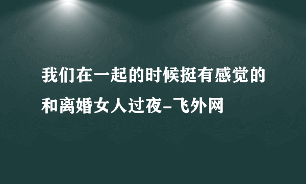 我们在一起的时候挺有感觉的和离婚女人过夜-飞外网