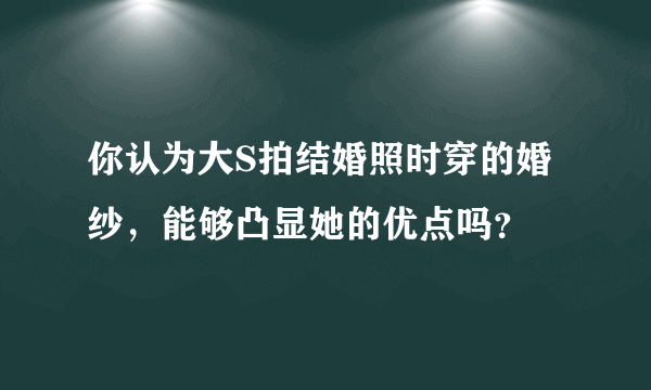 你认为大S拍结婚照时穿的婚纱，能够凸显她的优点吗？