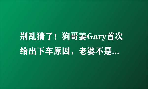 别乱猜了！狗哥姜Gary首次给出下车原因，老婆不是中国人而是她！