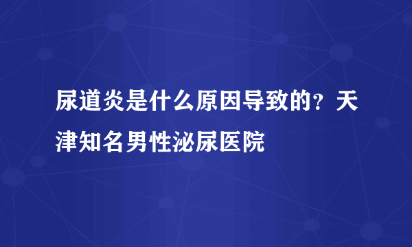 尿道炎是什么原因导致的？天津知名男性泌尿医院