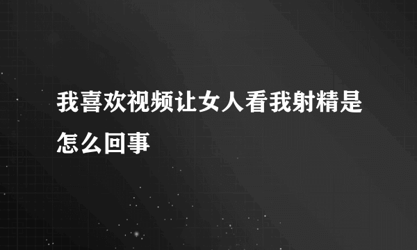 我喜欢视频让女人看我射精是怎么回事