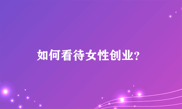 如何看待女性创业？