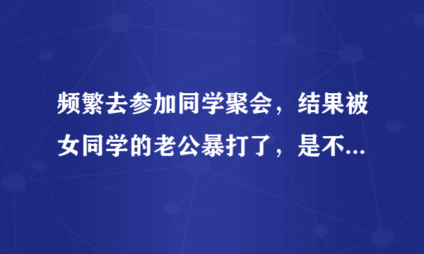 频繁去参加同学聚会，结果被女同学的老公暴打了，是不是自作自受？