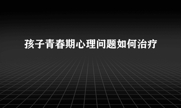 孩子青春期心理问题如何治疗