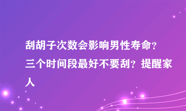 刮胡子次数会影响男性寿命？三个时间段最好不要刮？提醒家人