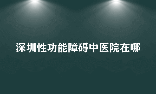 深圳性功能障碍中医院在哪