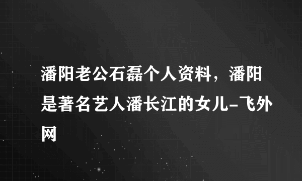 潘阳老公石磊个人资料，潘阳是著名艺人潘长江的女儿-飞外网