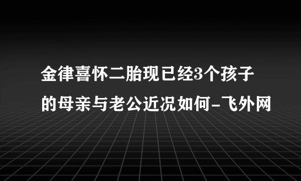 金律喜怀二胎现已经3个孩子的母亲与老公近况如何-飞外网