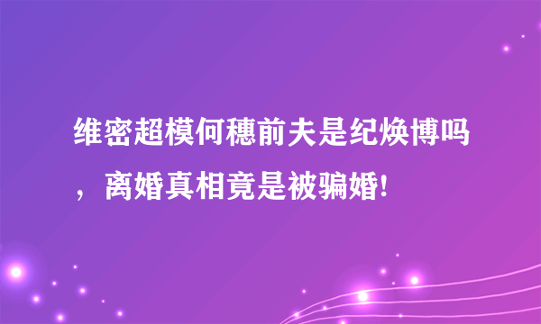 维密超模何穗前夫是纪焕博吗，离婚真相竟是被骗婚!