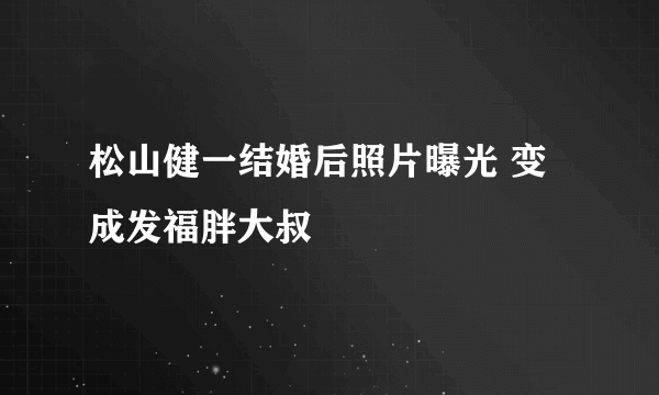 松山健一结婚后照片曝光 变成发福胖大叔