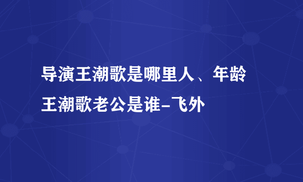 导演王潮歌是哪里人、年龄 王潮歌老公是谁-飞外