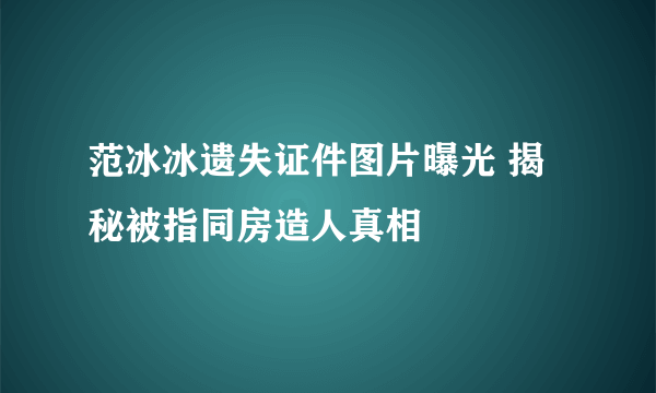 范冰冰遗失证件图片曝光 揭秘被指同房造人真相