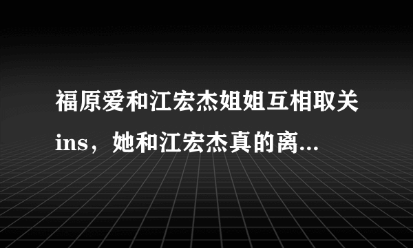 福原爱和江宏杰姐姐互相取关ins，她和江宏杰真的离婚了吗？