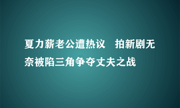 夏力薪老公遭热议   拍新剧无奈被陷三角争夺丈夫之战