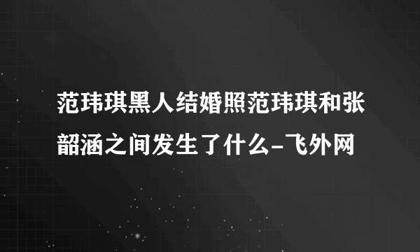 范玮琪黑人结婚照范玮琪和张韶涵之间发生了什么-飞外网