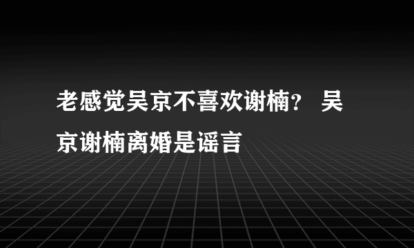 老感觉吴京不喜欢谢楠？ 吴京谢楠离婚是谣言