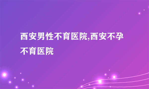 西安男性不育医院,西安不孕不育医院