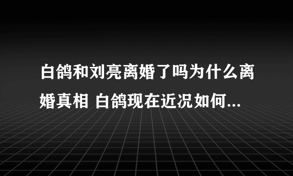 白鸽和刘亮离婚了吗为什么离婚真相 白鸽现在近况如何最新消息