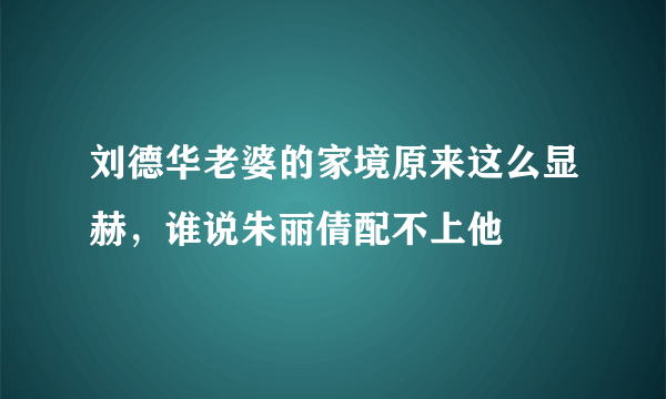 刘德华老婆的家境原来这么显赫，谁说朱丽倩配不上他