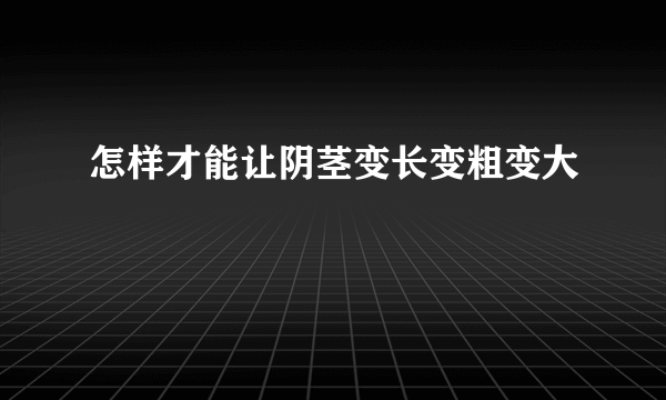 怎样才能让阴茎变长变粗变大