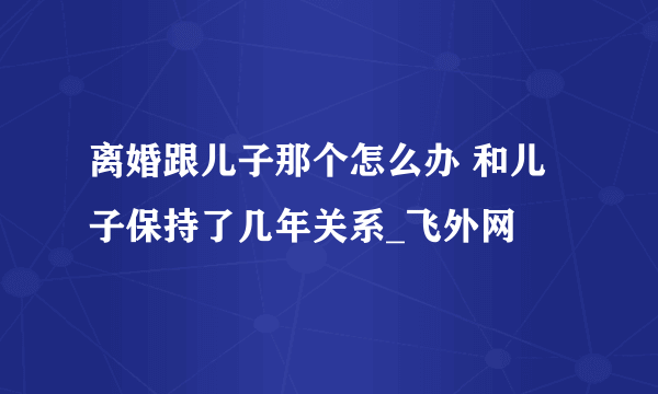 离婚跟儿子那个怎么办 和儿子保持了几年关系_飞外网