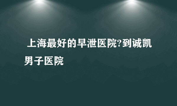  上海最好的早泄医院?到诚凯男子医院