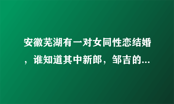 安徽芜湖有一对女同性恋结婚，谁知道其中新郎，邹吉的联系方式啊？如果有的话，麻烦发一下好不好？谢谢！