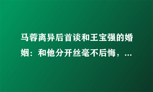 马蓉离异后首谈和王宝强的婚姻：和他分开丝毫不后悔，到底发生了什么呢