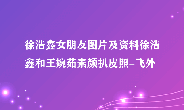 徐浩鑫女朋友图片及资料徐浩鑫和王婉茹素颜扒皮照-飞外