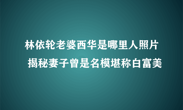 林依轮老婆西华是哪里人照片 揭秘妻子曾是名模堪称白富美