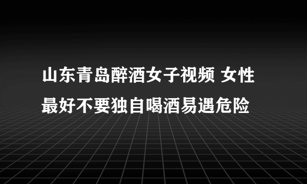 山东青岛醉酒女子视频 女性最好不要独自喝酒易遇危险