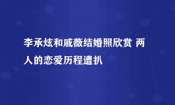 李承炫和戚薇结婚照欣赏 两人的恋爱历程遭扒